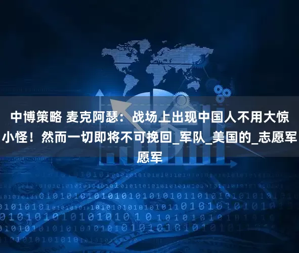 中博策略 麦克阿瑟：战场上出现中国人不用大惊小怪！然而一切即将不可挽回_军队_美国的_志愿军