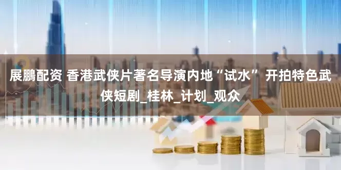 展鵬配资 香港武侠片著名导演内地“试水” 开拍特色武侠短剧_桂林_计划_观众