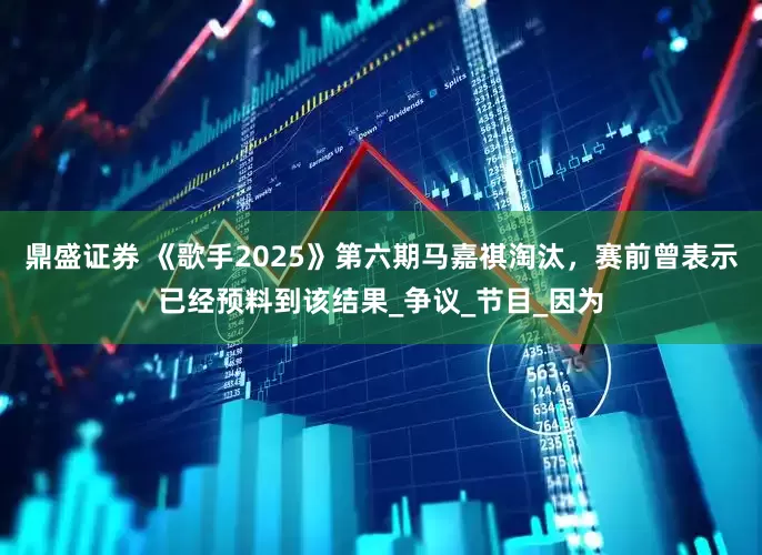 鼎盛证券 《歌手2025》第六期马嘉祺淘汰，赛前曾表示已经预料到该结果_争议_节目_因为