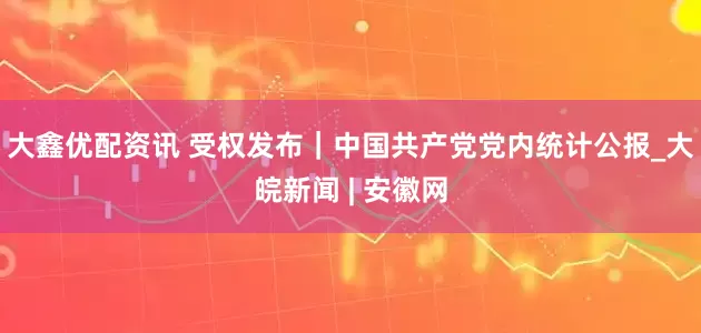 大鑫优配资讯 受权发布｜中国共产党党内统计公报_大皖新闻 | 安徽网
