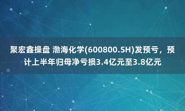 聚宏鑫操盘 渤海化学(600800.SH)发预亏，预计上半年归母净亏损3.4亿元至3.8亿元