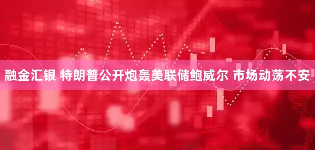 融金汇银 特朗普公开炮轰美联储鲍威尔 市场动荡不安