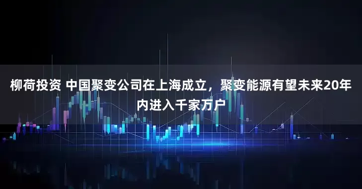 柳荷投资 中国聚变公司在上海成立，聚变能源有望未来20年内进入千家万户