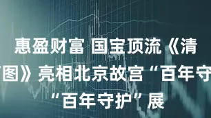 惠盈财富 国宝顶流《清明上河图》亮相北京故宫“百年守护”展
