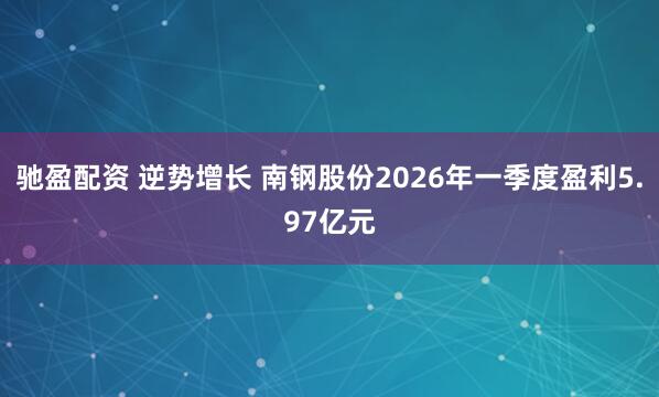 驰盈配资 逆势增长 南钢股份2026年一季度盈利5.97亿元