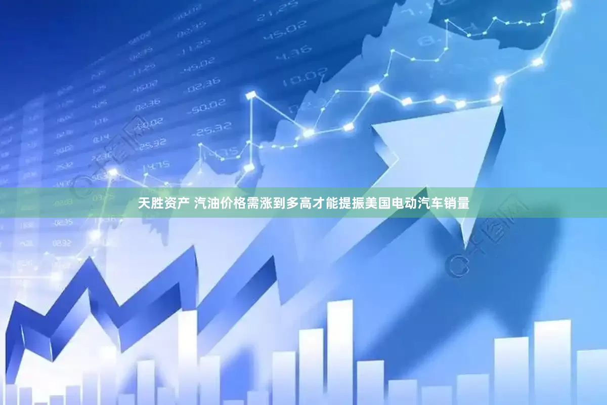 天胜资产 汽油价格需涨到多高才能提振美国电动汽车销量